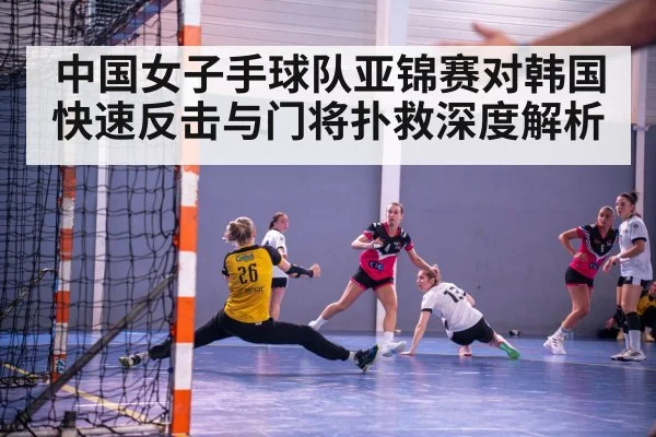 中国女子手球队亚锦赛对韩国快速反击与门将扑救深度解析 - LEYU